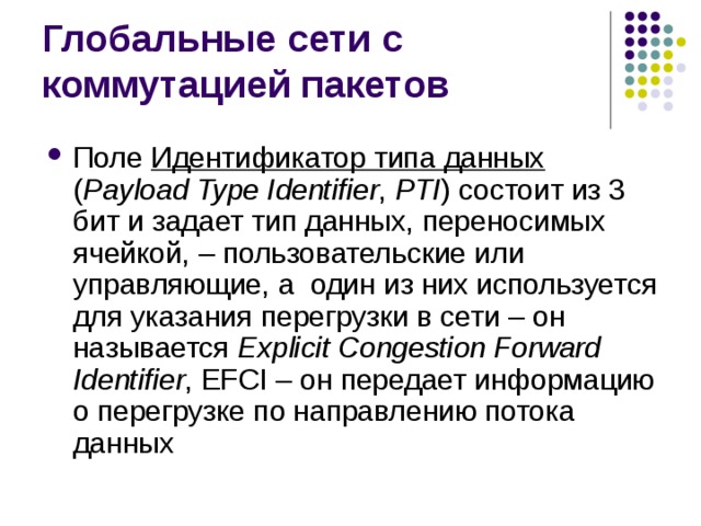 Поле Идентификатор типа данных  ( Payload Type Identifier , PTI )  состоит из 3 бит и задает тип данных, переносимых ячейкой, – пользовательские или управляющие, а один из них используется для указания перегрузки в сети – он называется Explicit Congestion Forward Identifier , EFCI – он передает информацию о перегрузке по направлению потока данных 