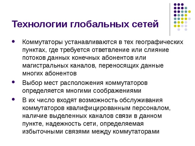 Технологии глобальных сетей Коммутаторы устанавливаются в тех географических пунктах, где требуется ответвление или слияние потоков данных конечных абонентов или магистральных каналов, переносящих данные многих абонентов Выбор мест расположения коммутаторов определяется многими соображениями В их число входят возможность обслуживания коммутаторов квалифицированным персоналом, наличие выделенных каналов связи в данном пункте, надежность сети, определяемая избыточными связями между коммутаторами 