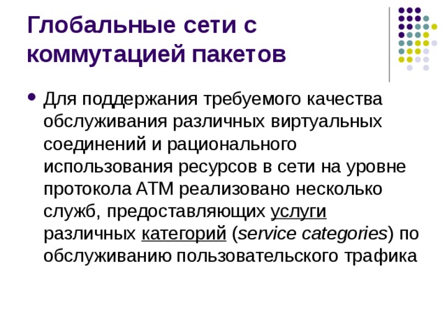 Для поддержания требуемого качества обслуживания различных виртуальных соединений и рационального использования ресурсов в сети на уровне протокола ATM реализовано несколько служб, предоставляющих услуги  различных категорий  ( service categories ) по обслуживанию пользовательского трафика 