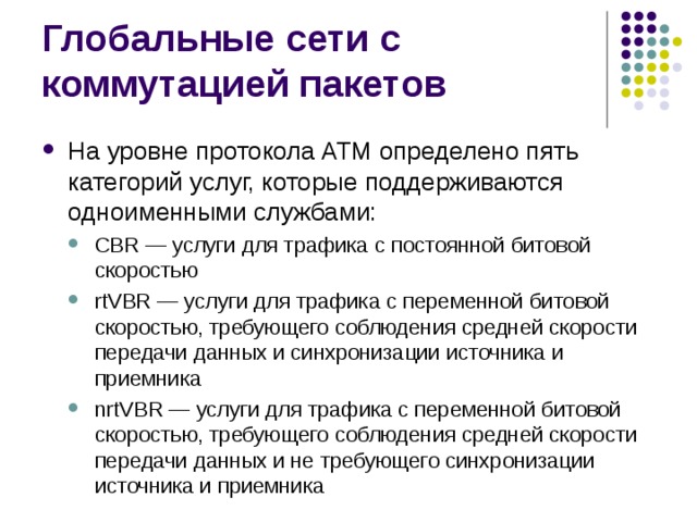 На уровне протокола ATM определено пять категорий услуг, которые поддерживаются одноименными службами: CBR — услуги для трафика с постоянной битовой скоростью rtVBR — услуги для трафика с переменной битовой скоростью, требующего соблюдения средней скорости передачи данных и синхронизации источника и приемника nrtVBR — услуги для трафика с переменной битовой скоростью, требующего соблюдения средней скорости передачи данных и не требующего синхронизации источника и приемника CBR — услуги для трафика с постоянной битовой скоростью rtVBR — услуги для трафика с переменной битовой скоростью, требующего соблюдения средней скорости передачи данных и синхронизации источника и приемника nrtVBR — услуги для трафика с переменной битовой скоростью, требующего соблюдения средней скорости передачи данных и не требующего синхронизации источника и приемника 