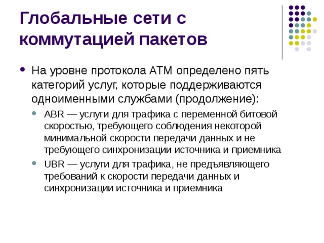 На уровне протокола ATM определено пять категорий услуг, которые поддерживаются одноименными службами (продолжение): ABR — услуги для трафика с переменной битовой скоростью, требующего соблюдения некоторой минимальной скорости передачи данных и не требующего синхронизации источника и приемника UBR — услуги для трафика, не предъявляющего требований к скорости передачи данных и синхронизации источника и приемника ABR — услуги для трафика с переменной битовой скоростью, требующего соблюдения некоторой минимальной скорости передачи данных и не требующего синхронизации источника и приемника UBR — услуги для трафика, не предъявляющего требований к скорости передачи данных и синхронизации источника и приемника 