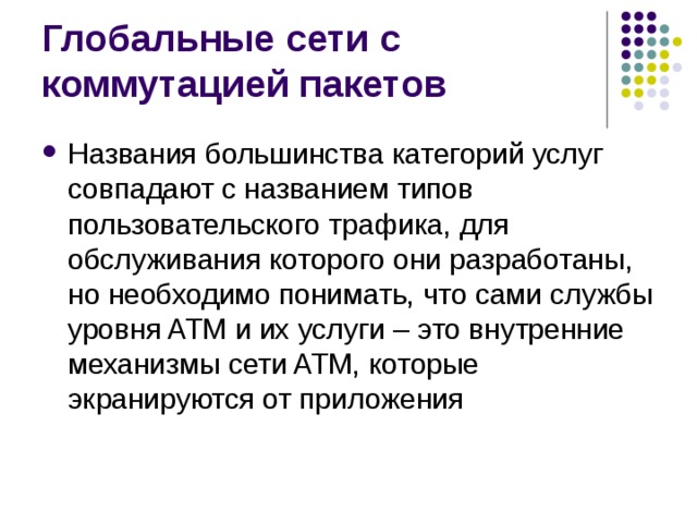 Названия большинства категорий услуг совпадают с названием типов пользовательского трафика, для обслуживания которого они разработаны, но необходимо понимать, что сами службы уровня ATM и их услуги – это внутренние механизмы сети ATM, которые экранируются от приложения 