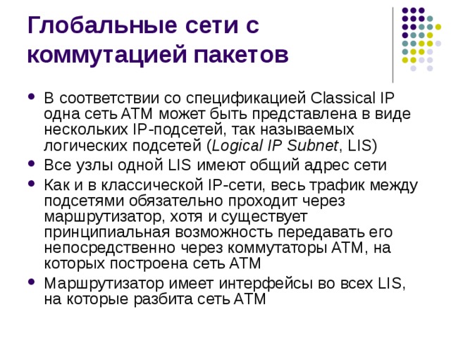 В соответствии со спецификацией Classical IP одна сеть ATM может быть представлена в виде нескольких IP-подсетей, так называемых логических подсетей  ( Logical IP Subnet , LIS) Все узлы одной LIS имеют общий адрес сети Как и в классической IP-сети, весь трафик между подсетями обязательно проходит через маршрутизатор, хотя и существует принципиальная возможность передавать его непосредственно через коммутаторы ATM, на которых построена сеть ATM Маршрутизатор имеет интерфейсы во всех LIS, на которые разбита сеть ATM 