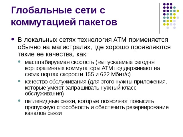 В локальных сетях технология ATM применяется обычно на магистралях, где хорошо проявляются такие ее качества, как: масштабируемая скорость (выпускаемые сегодня корпоративные коммутаторы ATM поддерживают на своих портах скорости 155 и 622 Мбит/с) качество обслуживания (для этого нужны приложения, которые умеют запрашивать нужный класс обслуживания) петлевидные связи, которые позволяют повысить пропускную способность и обеспечить резервирование каналов связи масштабируемая скорость (выпускаемые сегодня корпоративные коммутаторы ATM поддерживают на своих портах скорости 155 и 622 Мбит/с) качество обслуживания (для этого нужны приложения, которые умеют запрашивать нужный класс обслуживания) петлевидные связи, которые позволяют повысить пропускную способность и обеспечить резервирование каналов связи 