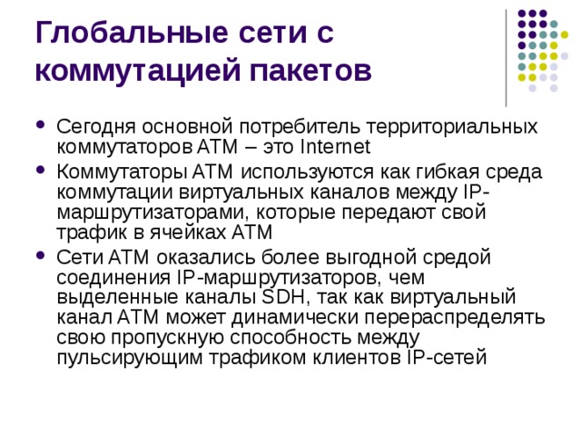 Сегодня основной потребитель территориальных коммутаторов ATM – это Internet Коммутаторы ATM используются как гибкая среда коммутации виртуальных каналов между IP-маршрутизаторами, которые передают свой трафик в ячейках ATM Сети ATM оказались более выгодной средой соединения IP-маршрутизаторов, чем выделенные каналы SDH, так как виртуальный канал ATM может динамически перераспределять свою пропускную способность между пульсирующим трафиком клиентов IP-сетей 