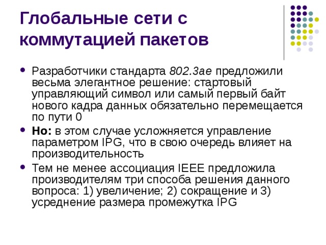 Разработчики стандарта 802.3ae предложили весьма элегантное решение: стартовый управляющий символ или самый первый байт нового кадра данных обязательно перемещается по пути 0 Но: в этом случае усложняется управление параметром IPG, что в свою очередь влияет на производительность Тем не менее ассоциация IEEE предложила производителям три способа решения данного вопроса: 1) увеличение; 2) сокращение и 3) усреднение размера промежутка IPG 