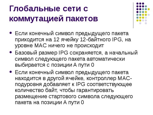 Если конечный символ предыдущего пакета приходится на 12 ячейку 12-байтного IPG, на уровне MAC ничего не происходит Базовый размер IPG сохраняется, а начальный символ следующего пакета автоматически выбирается с позиции A пути 0 Если конечный символ предыдущего пакета находится в другой ячейке, контроллер MAC-подуровня добавляет к IPG соответствующее количество байт, чтобы гарантировать размещение стартового символа следующего пакета на позиции A пути 0 