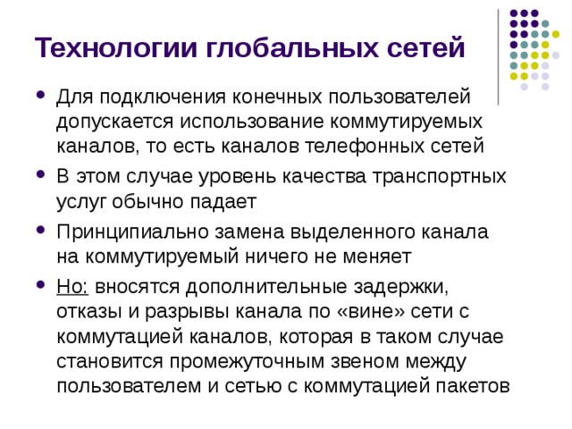 Технологии глобальных сетей Для подключения конечных пользователей допускается использование коммутируемых каналов, то есть каналов телефонных сетей В этом случае уровень качества транспортных услуг обычно падает Принципиально замена выделенного канала на коммутируемый ничего не меняет Но: вносятся дополнительные задержки, отказы и разрывы канала по «вине» сети с коммутацией каналов, которая в таком случае становится промежуточным звеном между пользователем и сетью с коммутацией пакетов 