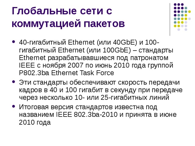 40-гигабитный Ethernet (или 40GbE) и 100-гигабитный Ethernet (или 100GbE) – стандарты Ethernet разрабатывавшиеся под патронатом IEEE с ноября 2007 по июнь 2010 года группой P802.3ba Ethernet Task Force Эти стандарты обеспечивают скорость передачи кадров в 40 и 100 гигабит в секунду при передаче через несколько 10- или 25-гигабитных линий Итоговая версия стандартов известна под названием IEEE 802.3ba-2010 и принята в июне 2010 года 