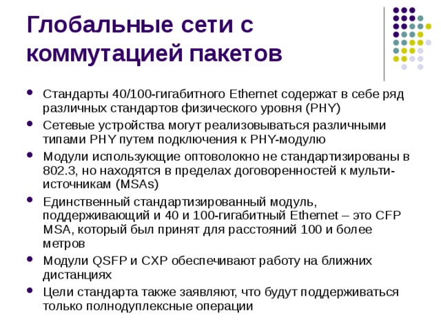 Стандарты 40/100-гигабитного Ethernet содержат в себе ряд различных стандартов физического уровня (PHY) Сетевые устройства могут реализовываться различными типами PHY путем подключения к PHY-модулю Модули использующие оптоволокно не стандартизированы в 802.3, но находятся в пределах договоренностей к мульти-источникам (MSAs) Единственный стандартизированный модуль, поддерживающий и 40 и 100-гигабитный Ethernet – это CFP MSA, который был принят для расстояний 100 и более метров Модули QSFP и CXP обеспечивают работу на ближних дистанциях Цели стандарта также заявляют, что будут поддерживаться только полнодуплексные операции 