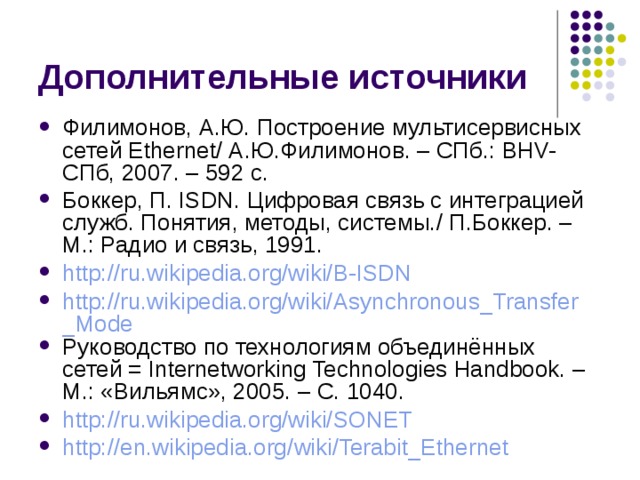 Филимонов, А.Ю. Построение мультисервисных сетей Ethernet / А.Ю.Филимонов. – СПб.: BHV-СПб, 2007. – 592 с. Боккер, П. ISDN. Цифровая связь с интеграцией служб. Понятия, методы, системы. / П.Боккер. – М.: Радио и связь, 1991. http://ru.wikipedia.org/wiki/B-ISDN http://ru.wikipedia.org/wiki/Asynchronous_Transfer_Mode Руководство по технологиям объединённых сетей = Internetworking Technologies Handbook. – М.: «Вильямс», 2005. – С. 1040. http://ru.wikipedia.org/wiki/SONET http:// en.wikipedia.org / wiki / Terabit_Ethernet 