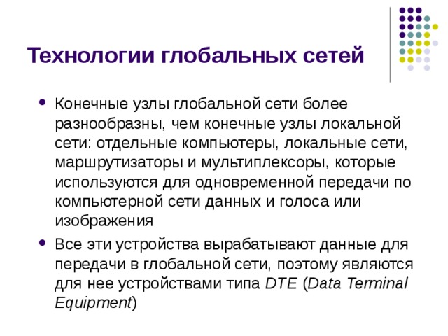 Технологии глобальных сетей Конечные узлы глобальной сети более разнообразны, чем конечные узлы локальной сети: отдельные компьютеры, локальные сети, маршрутизаторы и мультиплексоры, которые используются для одновременной передачи по компьютерной сети данных и голоса или изображения Все эти устройства вырабатывают данные для передачи в глобальной сети, поэтому являются для нее устройствами типа DTE ( Data Terminal Equipment ) 