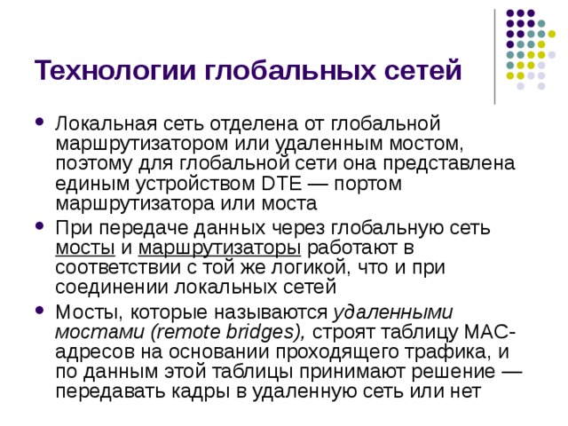 Технологии глобальных сетей Локальная сеть отделена от глобальной маршрутизатором или удаленным мостом, поэтому для глобальной сети она представлена единым устройством DTE — портом маршрутизатора или моста При передаче данных через глобальную сеть мосты  и маршрутизаторы  работают в соответствии с той же логикой, что и при соединении локальных сетей Мосты, которые называются удаленными мостами (remote bridges), строят таблицу МАС-адресов на основании проходящего трафика, и по данным этой таблицы принимают решение — передавать кадры в удаленную сеть или нет 