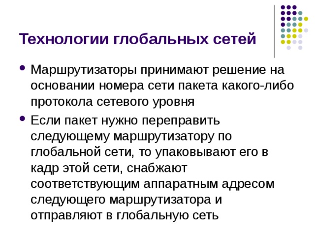 Технологии глобальных сетей Маршрутизаторы принимают решение на основании номера сети пакета какого-либо протокола сетевого уровня Если пакет нужно переправить следующему маршрутизатору по глобальной сети, то упаковывают его в кадр этой сети, снабжают соответствующим аппаратным адресом следующего маршрутизатора и отправляют в глобальную сеть 