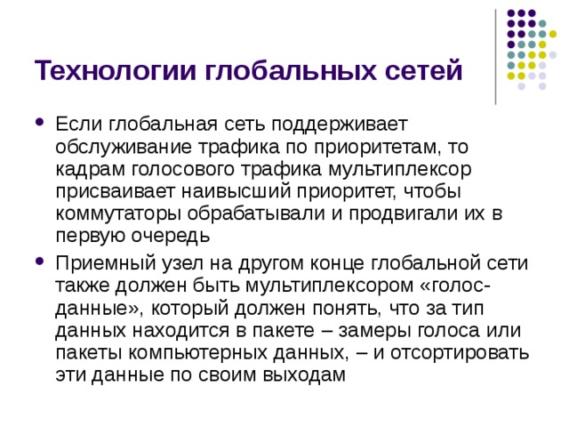 Технологии глобальных сетей Если глобальная сеть поддерживает обслуживание трафика по приоритетам, то кадрам голосового трафика мультиплексор присваивает наивысший приоритет, чтобы коммутаторы обрабатывали и продвигали их в первую очередь Приемный узел на другом конце глобальной сети также должен быть мультиплексором «голос-данные», который должен понять, что за тип данных находится в пакете – замеры  голоса или пакеты компьютерных данных, – и  отсортировать эти данные по своим выходам 