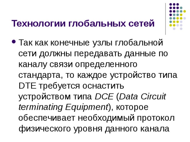 Технологии глобальных сетей Так как конечные узлы глобальной сети должны передавать данные по каналу связи определенного стандарта, то каждое устройство типа DTE требуется оснастить устройством типа DCE ( Data Circuit terminating Equipment ), которое обеспечивает необходимый протокол физического уровня данного канала 