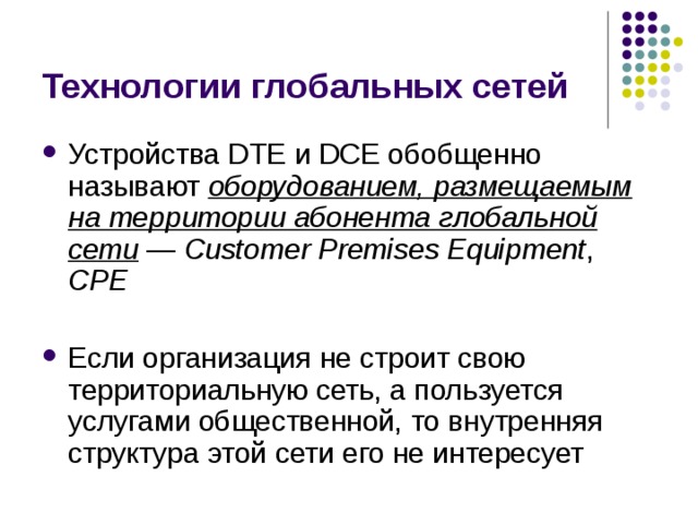Технологии глобальных сетей Устройства DTE и DCE обобщенно называют оборудованием, размещаемым на территории абонента глобальной сети  — Customer Premises Equipment , CPE  Если организация не строит свою территориальную сеть, а пользуется услугами общественной, то внутренняя структура этой сети его не интересует 