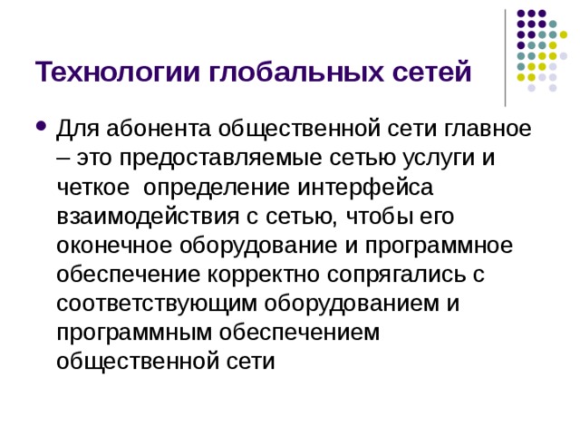 Технологии глобальных сетей Для абонента общественной сети главное – это  предоставляемые сетью услуги и четкое определение интерфейса взаимодействия с сетью, чтобы его оконечное оборудование и программное обеспечение корректно сопрягались с соответствующим оборудованием и программным обеспечением общественной сети 