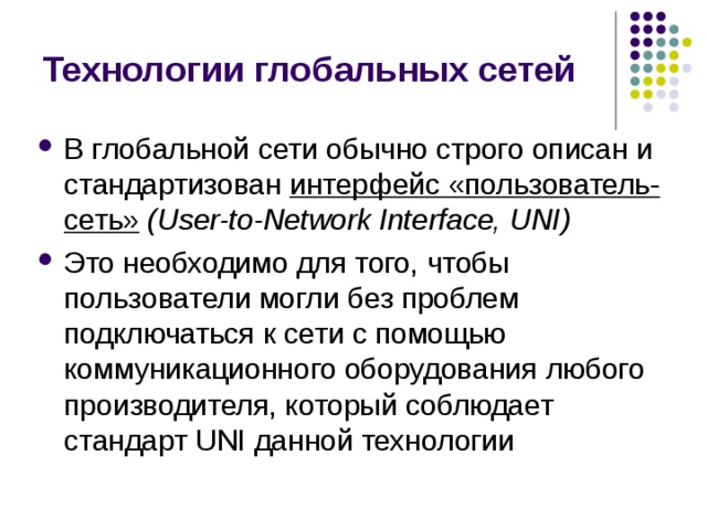Технологии глобальных сетей В глобальной сети обычно строго описан и стандартизован интерфейс «пользователь-сеть» (User-to-Network Interface, UNI) Это необходимо для того, чтобы пользователи могли без проблем подключаться к сети с помощью коммуникационного оборудования любого производителя, который соблюдает стандарт UNI данной технологии 