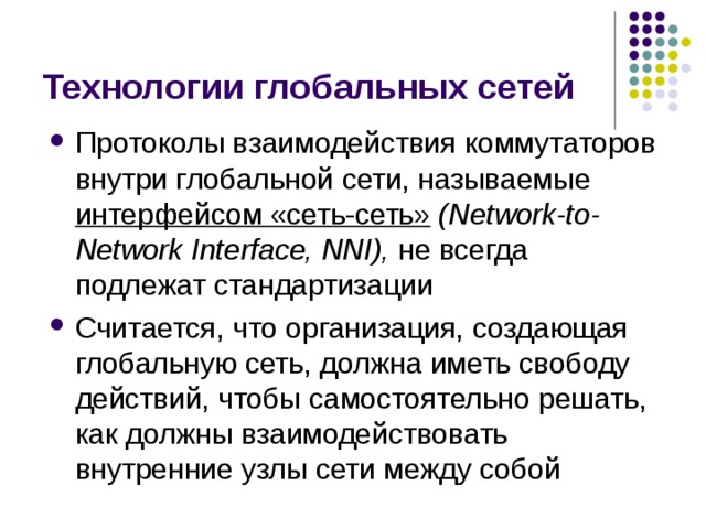 Технологии глобальных сетей Протоколы взаимодействия коммутаторов внутри глобальной сети, называемые интерфейсом «сеть-сеть» (Network-to-Network Interface, NNI), не всегда подлежат стандартизации Считается, что организация, создающая глобальную сеть, должна иметь свободу действий, чтобы самостоятельно решать, как должны взаимодействовать внутренние узлы сети между собой 