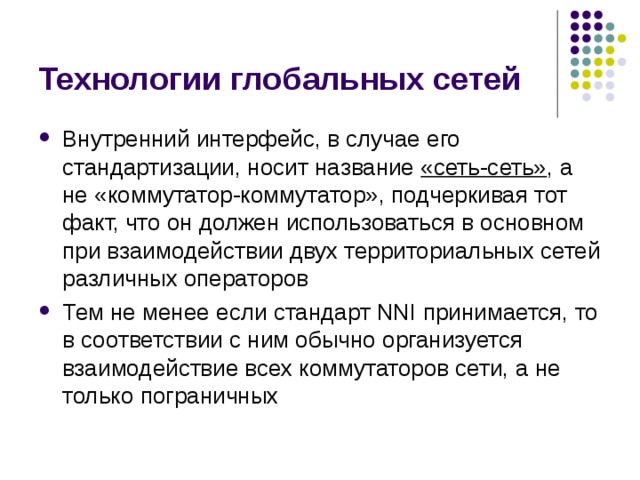 Технологии глобальных сетей Внутренний интерфейс, в случае его стандартизации, носит  название «сеть-сеть» , а не «коммутатор-коммутатор», подчеркивая тот факт, что он должен использоваться в основном при взаимодействии двух территориальных сетей различных операторов Тем не менее если стандарт NNI принимается, то в соответствии с ним обычно организуется взаимодействие всех коммутаторов сети, а не только пограничных 