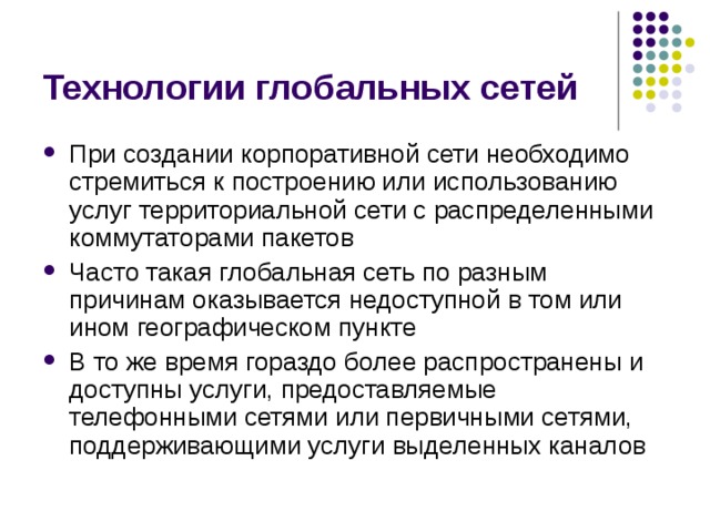 Технологии глобальных сетей При создании корпоративной сети необходимо стремиться к построению или использованию услуг территориальной сети с распределенными коммутаторами пакетов Часто такая глобальная сеть по разным причинам оказывается недоступной в том или ином географическом пункте В то же время гораздо более распространены и доступны услуги, предоставляемые телефонными сетями или первичными сетями, поддерживающими услуги выделенных каналов 