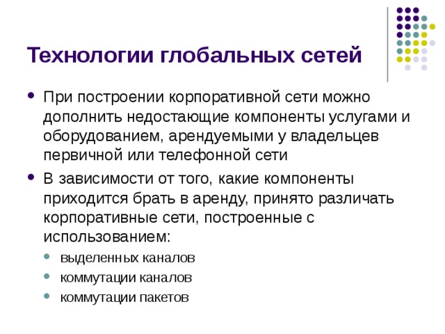 Технологии глобальных сетей При построении корпоративной сети можно дополнить недостающие компоненты услугами и оборудованием, арендуемыми у владельцев первичной или телефонной сети В зависимости от того, какие компоненты приходится брать в аренду, принято различать корпоративные сети, построенные с использованием: выделенных каналов коммутации каналов коммутации пакетов выделенных каналов коммутации каналов коммутации пакетов 
