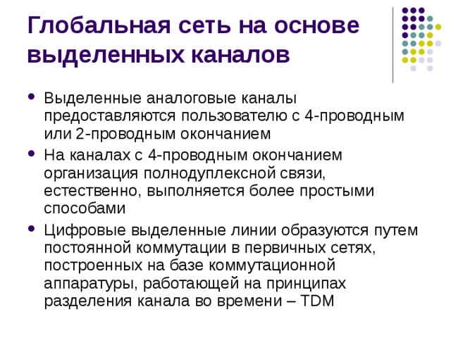 Выделенные аналоговые каналы предоставляются пользователю с 4-проводным или 2-проводным окончанием На каналах с 4-проводным окончанием организация полнодуплексной связи, естественно, выполняется более простыми способами Цифровые выделенные линии образуются путем постоянной коммутации в первичных сетях, построенных на базе коммутационной аппаратуры, работающей на принципах разделения канала во времени – TDM 