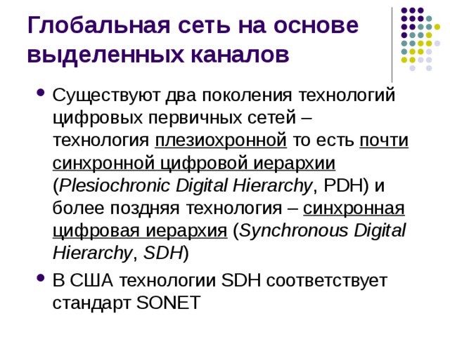 Существуют два поколения технологий цифровых первичных сетей – технология плезиохронной  то есть почти синхронной цифровой иерархии  ( Plesiochronic Digital Hierarchy , PDH) и более поздняя технология –  синхронная цифровая иерархия  ( Synchronous Digital Hierarchy , SDH ) В США технологии SDH соответствует стандарт SONET 