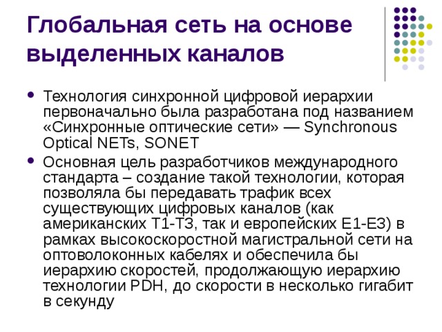 Технология синхронной цифровой иерархии первоначально была разработана под названием «Синхронные оптические сети» — Synchronous Optical NETs, SONET Основная цель разработчиков международного стандарта – создание такой технологии, которая позволяла бы передавать трафик всех существующих цифровых каналов (как американских Т1-ТЗ, так и европейских Е1-ЕЗ) в рамках высокоскоростной магистральной сети на оптоволоконных кабелях и обеспечила бы иерархию скоростей, продолжающую иерархию технологии PDH, до скорости в несколько гигабит в секунду 