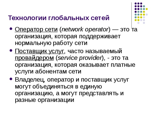 Технологии глобальных сетей Оператор сети  ( network operator ) — это та организация, которая поддерживает нормальную работу сети Поставщик услуг , часто называемый провайдером  ( service provider ), - это та организация, которая оказывает платные услуги абонентам сети Владелец, оператор и поставщик услуг могут объединяться в единую организацию, а могут представлять и разные организации 