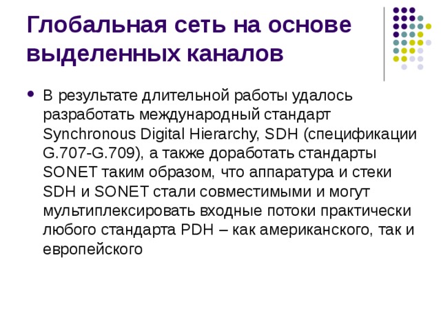 В результате длительной работы удалось разработать международный стандарт Synchronous Digital Hierarchy, SDH (спецификации G.707-G.709), а также доработать стандарты SONET таким образом, что аппаратура и стеки SDH и SONET стали совместимыми и могут мультиплексировать входные потоки практически любого стандарта PDH – как американского, так и европейского 