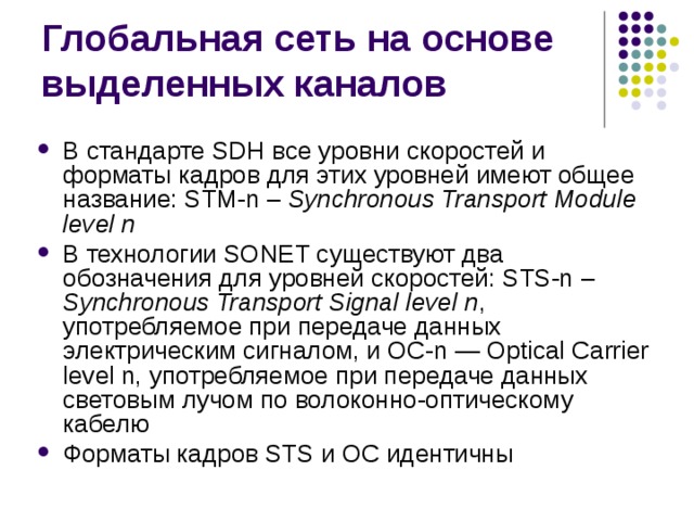 В стандарте SDH все уровни скоростей и форматы кадров для этих уровней имеют общее название: STM-n –  Synchronous Transport Module level n В технологии SONET существуют два обозначения для уровней скоростей: STS-n –  Synchronous Transport Signal level n , употребляемое при передаче данных электрическим сигналом, и ОС- n — Optical Carrier level n,  употребляемое при передаче данных световым лучом по волоконно-оптическому кабелю Форматы кадров STS и ОС идентичны 