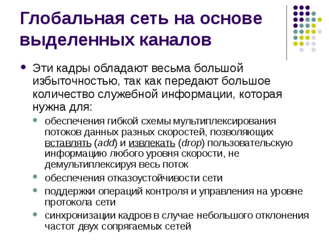 Эти кадры обладают весьма большой  избыточностью, так как передают большое количество служебной  информации, которая нужна для: обеспечения гибкой схемы мультиплексирования потоков данных разных скоростей, позволяющих вставлять  ( add ) и  извлекать  ( drop ) пользовательскую информацию любого уровня скорости, не демультиплексируя весь поток обеспечения отказоустойчивости сети поддержки операций контроля и управления на уровне протокола сети синхронизации кадров в случае небольшого отклонения частот двух сопрягаемых сетей обеспечения гибкой схемы мультиплексирования потоков данных разных скоростей, позволяющих вставлять  ( add ) и  извлекать  ( drop ) пользовательскую информацию любого уровня скорости, не демультиплексируя весь поток обеспечения отказоустойчивости сети поддержки операций контроля и управления на уровне протокола сети синхронизации кадров в случае небольшого отклонения частот двух сопрягаемых сетей 