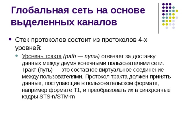 Стек протоколов состоит из протоколов 4-х уровней: Уровень тракта (path — путь) отвечает за доставку данных между двумя конечными пользователями сети. Тракт (путь) — это составное виртуальное соединение между пользователями. Протокол тракта должен принять данные, поступающие в пользовательском формате, например формате Т1, и преобразовать их в синхронные кадры STS-n/STM-m Уровень тракта (path — путь) отвечает за доставку данных между двумя конечными пользователями сети. Тракт (путь) — это составное виртуальное соединение между пользователями. Протокол тракта должен принять данные, поступающие в пользовательском формате, например формате Т1, и преобразовать их в синхронные кадры STS-n/STM-m 