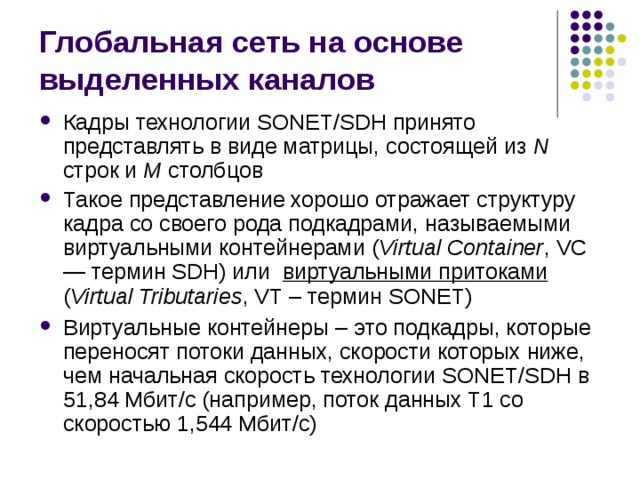 Глобальная сеть на основе выделенных каналов Кадры технологии SONET/SDH принято представлять в виде матрицы, состоящей из N строк и M столбцов Такое представление хорошо отражает структуру кадра со своего рода подкадрами, называемыми виртуальными контейнерами  ( Virtual Container , VC — термин SDH) или виртуальными притоками  ( Virtual Tributaries , VT – термин SONET) Виртуальные контейнеры – это подкадры, которые переносят потоки данных, скорости которых ниже, чем начальная скорость технологии SONET/SDH в 51,84 Мбит/с (например, поток данных Т1 со скоростью 1,544 Мбит/с) 