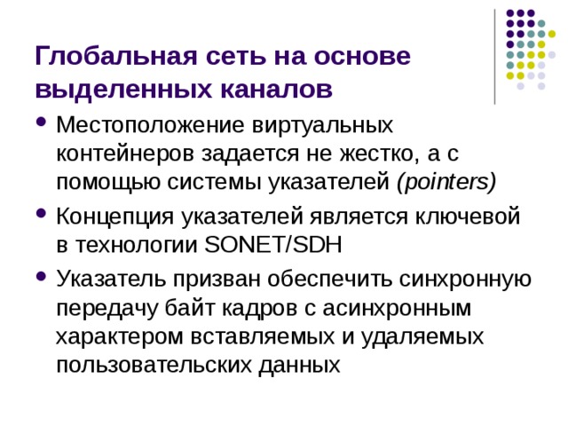 Глобальная сеть на основе выделенных каналов Местоположение виртуальных контейнеров задается не жестко, а с помощью системы указателей (pointers) Концепция указателей является ключевой в технологии SONET/SDH Указатель призван обеспечить синхронную передачу байт кадров с асинхронным характером вставляемых и удаляемых пользовательских данных 