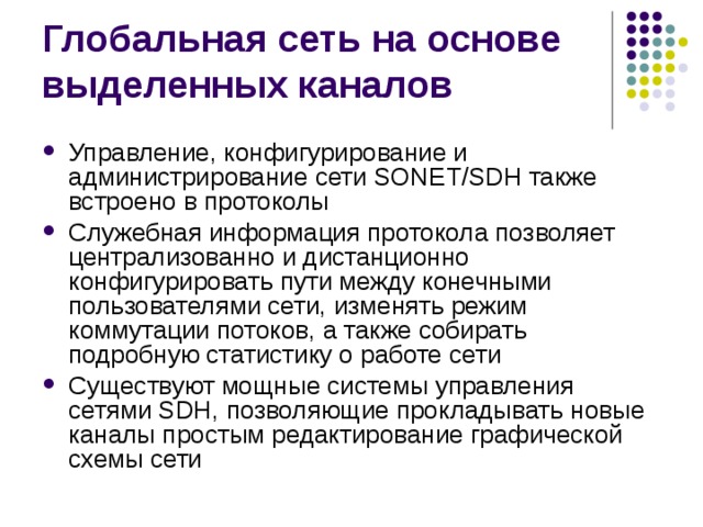 Управление, конфигурирование и администрирование сети SONET/SDH также встроено в протоколы Служебная информация протокола позволяет централизованно и дистанционно конфигурировать пути между конечными пользователями сети, изменять режим коммутации потоков, а также собирать подробную статистику о работе сети Существуют мощные системы управления сетями SDH, позволяющие прокладывать новые каналы простым редактирование графической схемы сети 