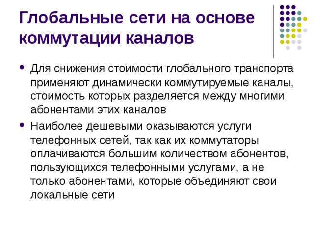 Для снижения стоимости глобального транспорта применяют динамически коммутируемые каналы, стоимость которых разделяется между многими абонентами этих каналов Наиболее дешевыми оказываются услуги телефонных сетей, так как их коммутаторы оплачиваются большим количеством абонентов, пользующихся телефонными услугами, а не только абонентами, которые объединяют свои локальные сети 