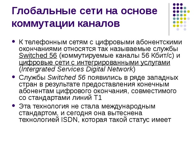 К телефонным сетям с цифровыми абонентскими окончаниями относятся так называемые службы Switched 56  (коммутируемые каналы 56 Кбит/с) и цифровые сети с интегрированными услугами ( Intergrated Services Digital Network ) Службы Switched 56 появились в ряде западных стран в результате предоставления конечным абонентам цифрового окончания, совместимого со стандартами линий Т1 Эта технология не стала международным стандартом, и сегодня она вытеснена технологией ISDN, которая такой статус имеет 