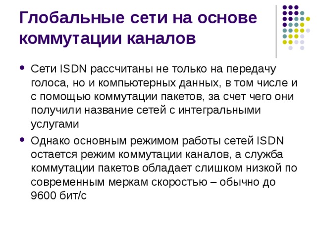 Сети ISDN рассчитаны не только на передачу голоса, но и компьютерных данных, в том числе и с помощью коммутации пакетов, за счет чего они получили название сетей с интегральными услугами Однако основным режимом работы сетей ISDN остается режим коммутации каналов, а служба коммутации пакетов обладает слишком низкой по современным меркам скоростью – обычно до 9600 бит/с 