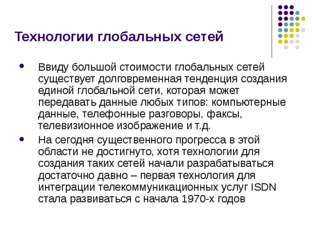 Технологии глобальных сетей Ввиду большой стоимости глобальных сетей существует долговременная тенденция создания единой глобальной сети, которая может передавать данные любых типов: компьютерные данные, телефонные разговоры, факсы, телевизионное изображение и т.д. На сегодня существенного прогресса в этой области не достигнуто, хотя технологии для создания таких сетей начали разрабатываться достаточно давно – первая технология для интеграции телекоммуникационных услуг ISDN стала развиваться с начала 1970-х годов 