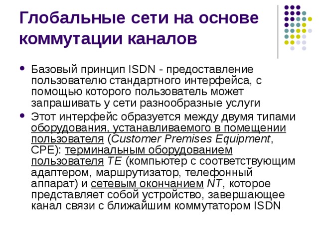 Базовый принцип ISDN - предоставление пользователю стандартного интерфейса, с помощью которого пользователь может запрашивать у сети разнообразные услуги Этот интерфейс образуется между двумя типами оборудования, устанавливаемого в помещении пользователя ( Customer Premises Equipment , СРЕ): терминальным оборудованием пользователя  ТЕ (компьютер с соответствующим адаптером, маршрутизатор, телефонный аппарат) и сетевым окончанием  NT , которое представляет собой устройство, завершающее канал связи с ближайшим коммутатором ISDN 