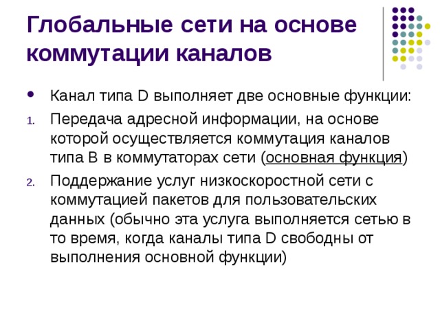 Канал типа D выполняет две основные функции: Передача адресной информации, на основе которой осуществляется коммутация каналов типа В в коммутаторах сети ( основная функция ) Поддержание услуг низкоскоростной сети с коммутацией пакетов для пользовательских данных (обычно эта услуга выполняется сетью в то время, когда каналы типа D свободны от выполнения основной функции) 