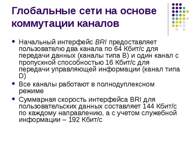 Начальный интерфейс BRI предоставляет пользователю два канала по 64 Кбит/с для передачи данных (каналы типа В) и один канал с пропускной способностью 16 Кбит/с для передачи управляющей информации (канал типа D) Все каналы работают в полнодуплексном режиме Суммарная скорость интерфейса BRI для пользовательских данных составляет 144 Кбит/с по каждому направлению, а с учетом служебной информации – 192 Кбит/с 