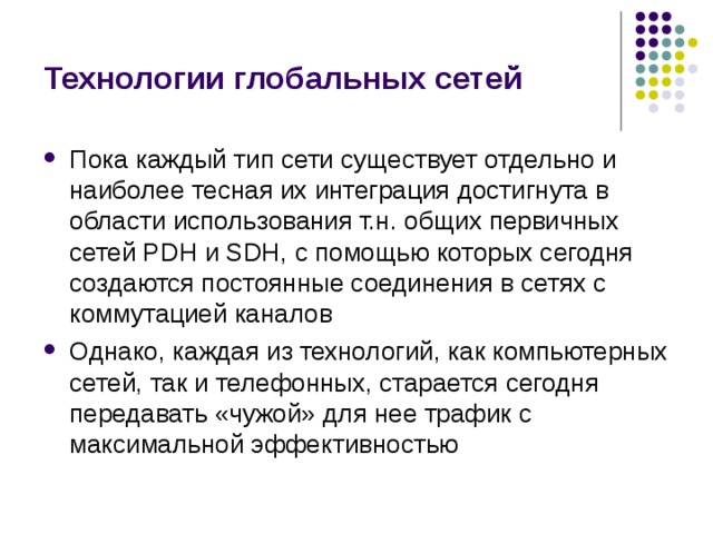 Технологии глобальных сетей Пока каждый тип сети существует отдельно и наиболее тесная их интеграция достигнута в области использования т.н. общих первичных сетей PDH и SDH, с помощью которых сегодня создаются постоянные соединения в сетях с коммутацией каналов Однако, каждая из технологий, как компьютерных сетей, так и телефонных, старается сегодня передавать «чужой» для нее трафик с максимальной эффективностью 