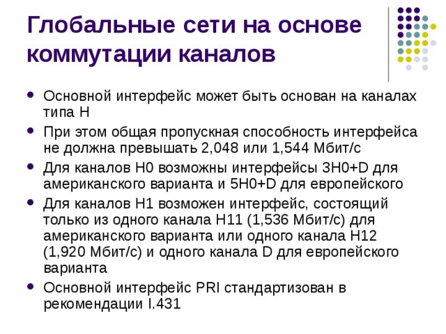 Основной интерфейс может быть основан на каналах типа Н При этом общая пропускная способность интерфейса не должна превышать 2,048 или 1,544 Мбит/с Для каналов Н0 возможны интерфейсы 3H0+D для американского варианта и 5H0+D для европейского Для каналов H1 возможен интерфейс, состоящий только из одного канала Н11 (1,536 Мбит/с) для американского варианта или одного канала Н12 (1,920 Мбит/с) и одного канала D для европейского варианта Основной интерфейс PRI стандартизован в рекомендации I.431 