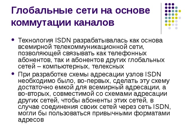 Технология ISDN разрабатывалась как основа всемирной телекоммуникационной сети, позволяющей связывать как телефонных абонентов, так и абонентов других глобальных сетей – компьютерных, телексных При разработке схемы адресации узлов ISDN необходимо было, во-первых, сделать эту схему достаточно емкой для всемирный адресации, а во-вторых, совместимой со схемами адресации других сетей, чтобы абоненты этих сетей, в случае соединения своих сетей через сеть ISDN, могли бы пользоваться привычными форматами адресов 