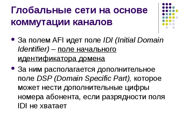 За полем AFI идет поле IDI (Initial Domain Identifier) –  поле начального идентификатора домена За ним располагается дополнительное поле DSP (Domain Specific Part), которое может нести дополнительные цифры номера абонента, если разрядности поля IDI не хватает 