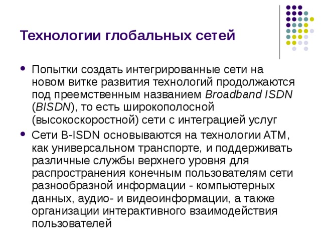 Технологии глобальных сетей Попытки создать интегрированные сети на новом витке развития технологий продолжаются под преемственным названием Broadband ISDN ( BISDN ), то есть широкополосной (высокоскоростной) сети с интеграцией услуг Сети B-ISDN основываются на технологии ATM, как универсальном транспорте, и поддерживать различные службы верхнего уровня для распространения конечным пользователям сети разнообразной информации - компьютерных данных, аудио- и видеоинформации, а также организации интерактивного взаимодействия пользователей 